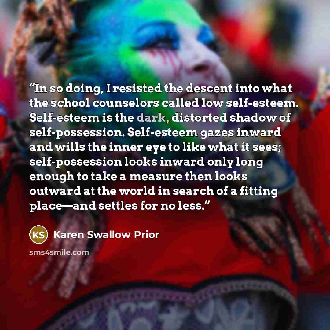 “In so doing, I resisted the descent into what the school counselors called low self-esteem. Self-esteem is the dark, distorted shadow of self-possession. Self-esteem gazes inward and wills the inner eye to like what it sees; self-possession looks inward only long enough to take a measure then…” quote by Karen Swallow Prior