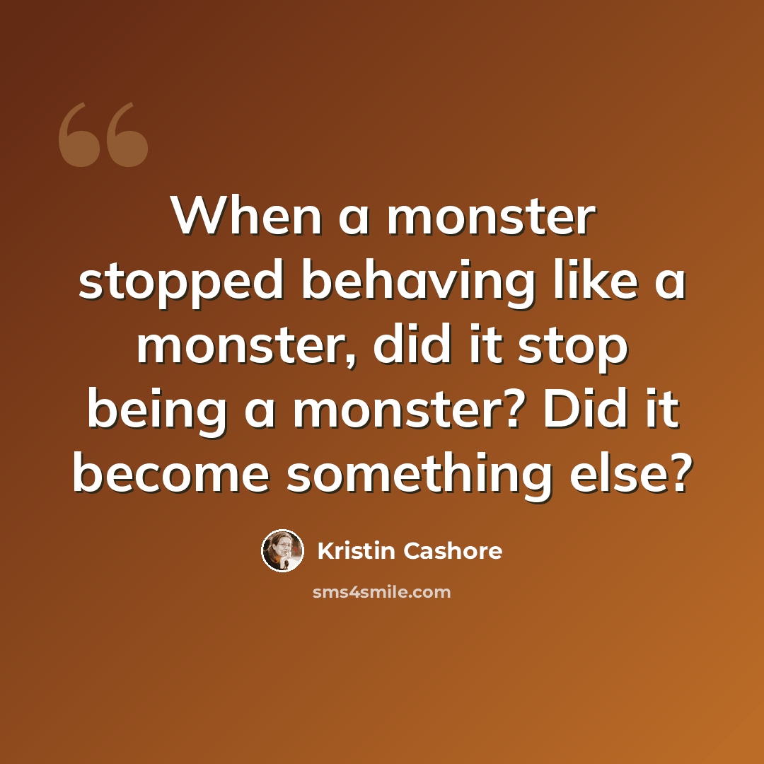 “When a monster stopped behaving like a monster, did it stop being a monster? Did it become something else?” quote by Kristin Cashore