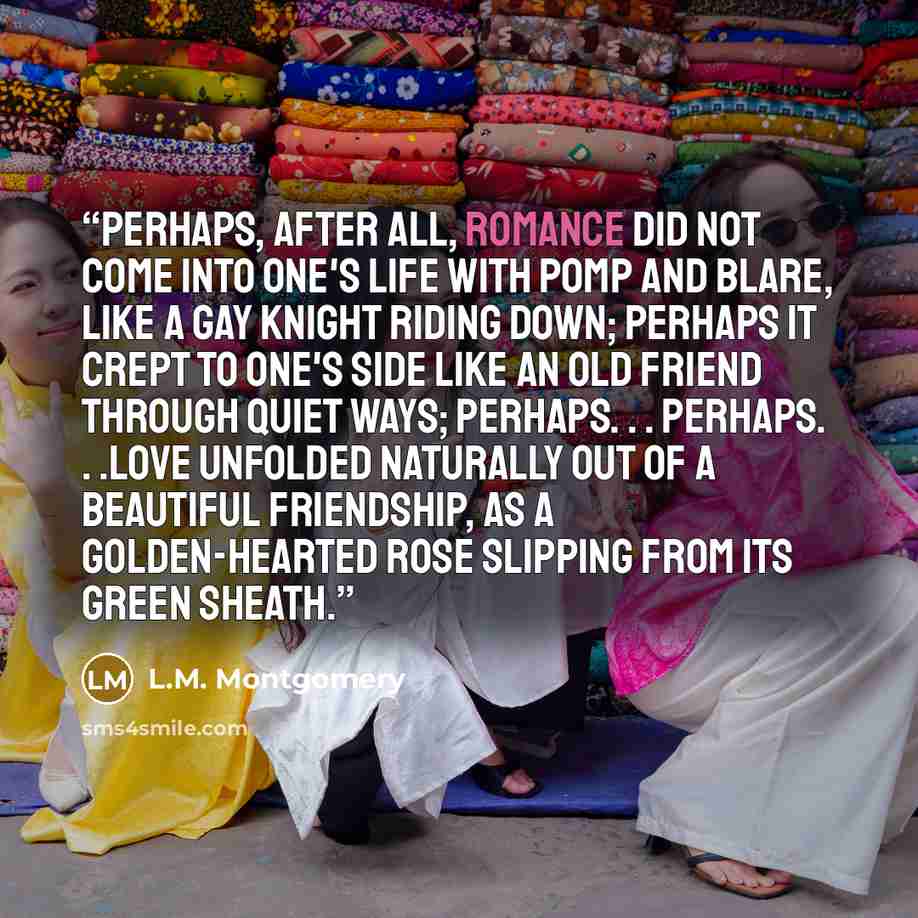 “Perhaps, after all, romance did not come into one's life with pomp and blare, like a gay knight riding down; perhaps it crept to one's side like an old friend through quiet ways; perhaps. . . perhaps. . .love unfolded naturally out of a beautiful friendship, as a golden-hearted rose slipping from…” quote by L.M. Montgomery