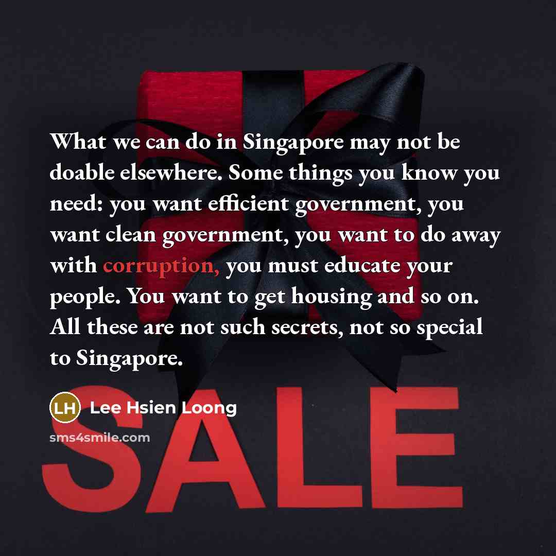 “What we can do in Singapore may not be doable elsewhere. Some things you know you need: you want efficient government, you want clean government, you want to do away with corruption, you must educate your people. You want to get housing and so on. All these are not such secrets, not so special to…” quote by Lee Hsien Loong