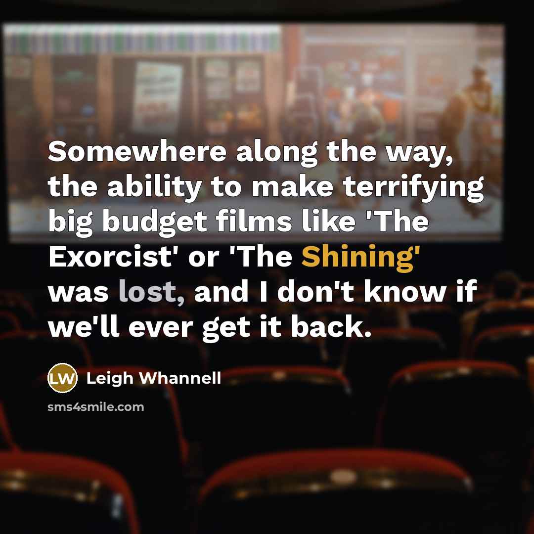 “Somewhere along the way, the ability to make terrifying big budget films like 'The Exorcist' or 'The Shining' was lost, and I don't know if we'll ever get it back.” quote by Leigh Whannell