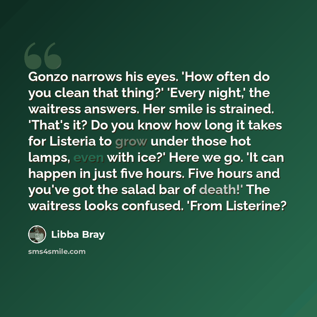 “Gonzo narrows his eyes. 'How often do you clean that thing?' 'Every night,' the waitress answers. Her smile is strained. 'That's it? Do you know how long it takes for Listeria to grow under those hot lamps, even with ice?' Here we go. 'It can happen in just five hours. Five hours and you've got…” quote by Libba Bray