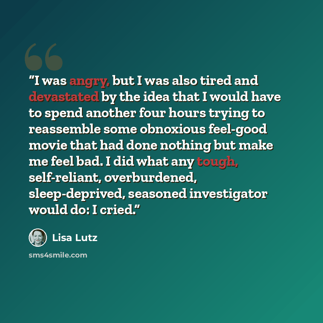 “I was angry, but I was also tired and devastated by the idea that I would have to spend another four hours trying to reassemble some obnoxious feel-good movie that had done nothing but make me feel bad. I did what any tough, self-reliant, overburdened, sleep-deprived, seasoned investigator would…” quote by Lisa Lutz