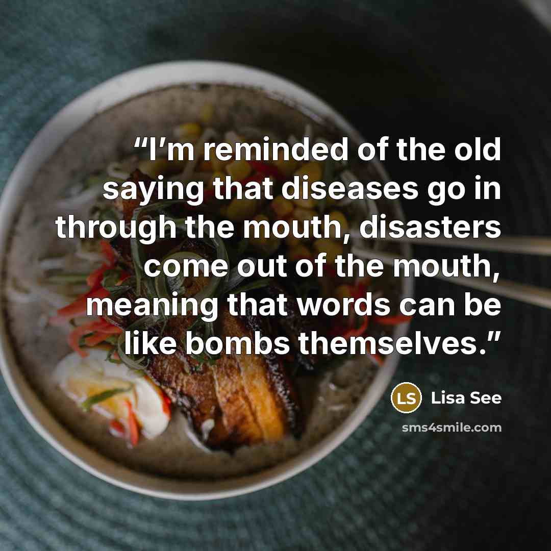 “I’m reminded of the old saying that diseases go in through the mouth, disasters come out of the mouth, meaning that words can be like bombs themselves.” quote by Lisa See