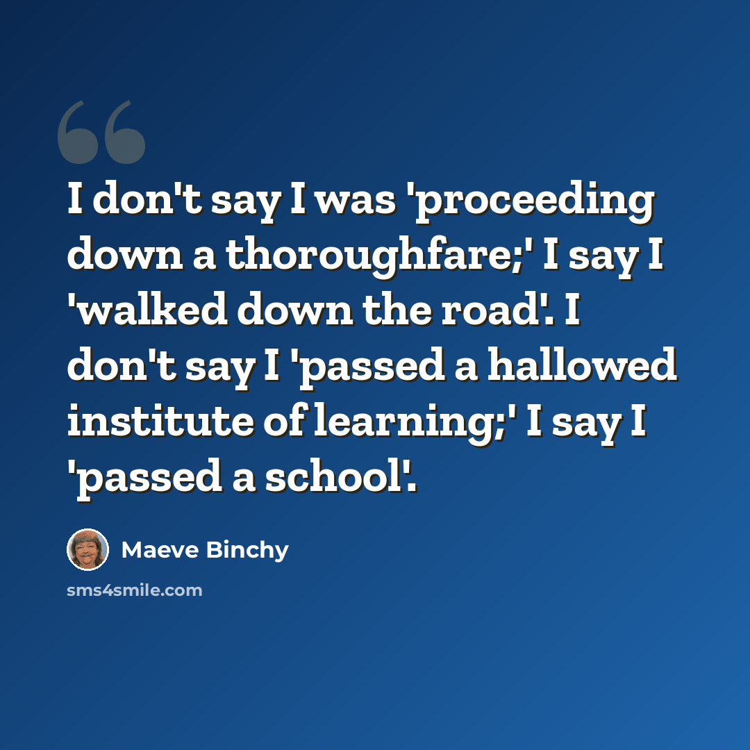 “I don't say I was 'proceeding down a thoroughfare;' I say I 'walked down the road'. I don't say I 'passed a hallowed institute of learning;' I say I 'passed a school'.” quote by Maeve Binchy
