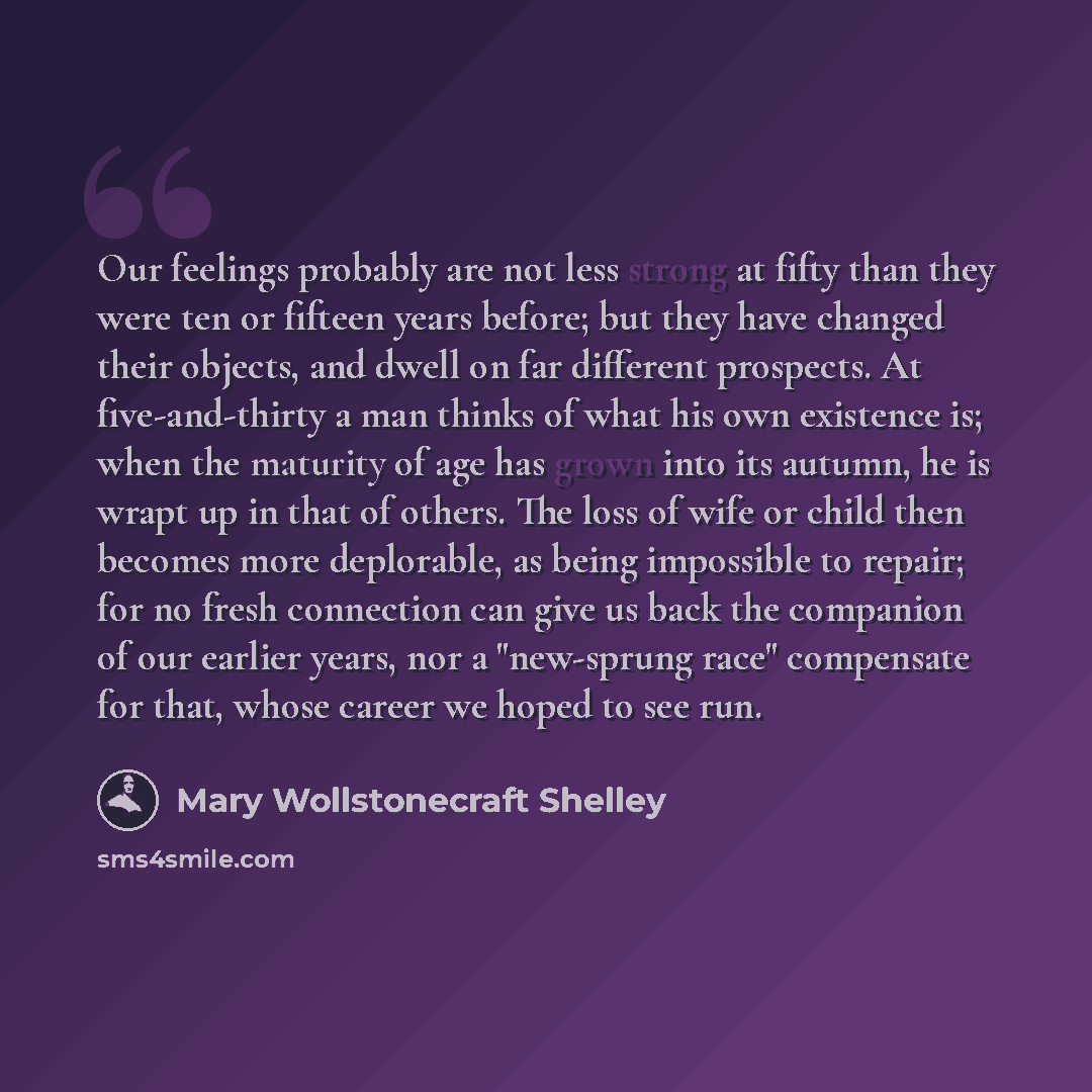 “Our feelings probably are not less strong at fifty than they were ten or fifteen years before; but they have changed their objects, and dwell on far different prospects. At five-and-thirty a man thinks of what his own existence is; when the maturity of age has grown into its autumn, he is wrapt up…” quote by Mary Wollstonecraft Shelley
