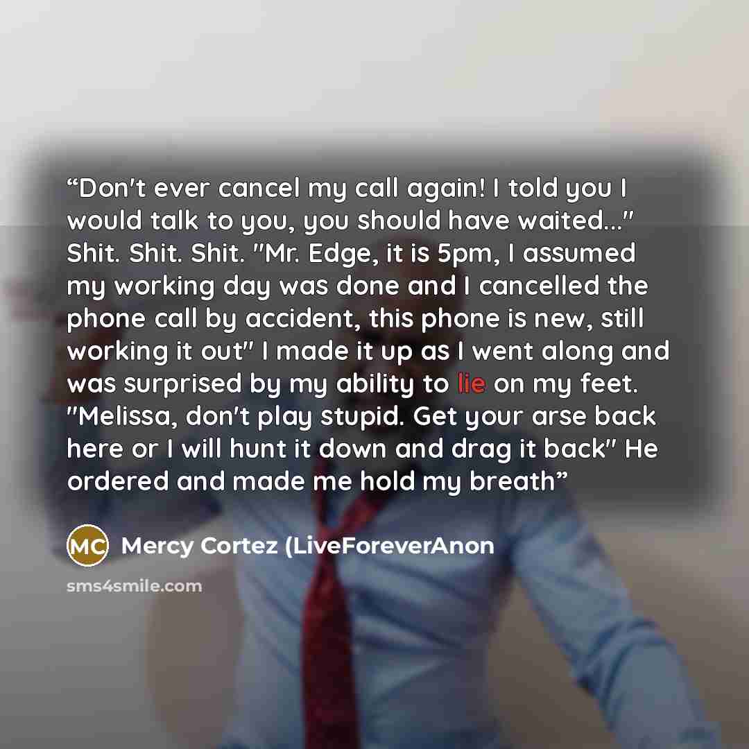 “Don't ever cancel my call again! I told you I would talk to you, you should have waited..." Shit. Shit. Shit. "Mr. Edge, it is 5pm, I assumed my working day was done and I cancelled the phone call by accident, this phone is new, still working it out" I made it up as I went along and was surprised…” quote by Mercy Cortez (LiveForeverAnon