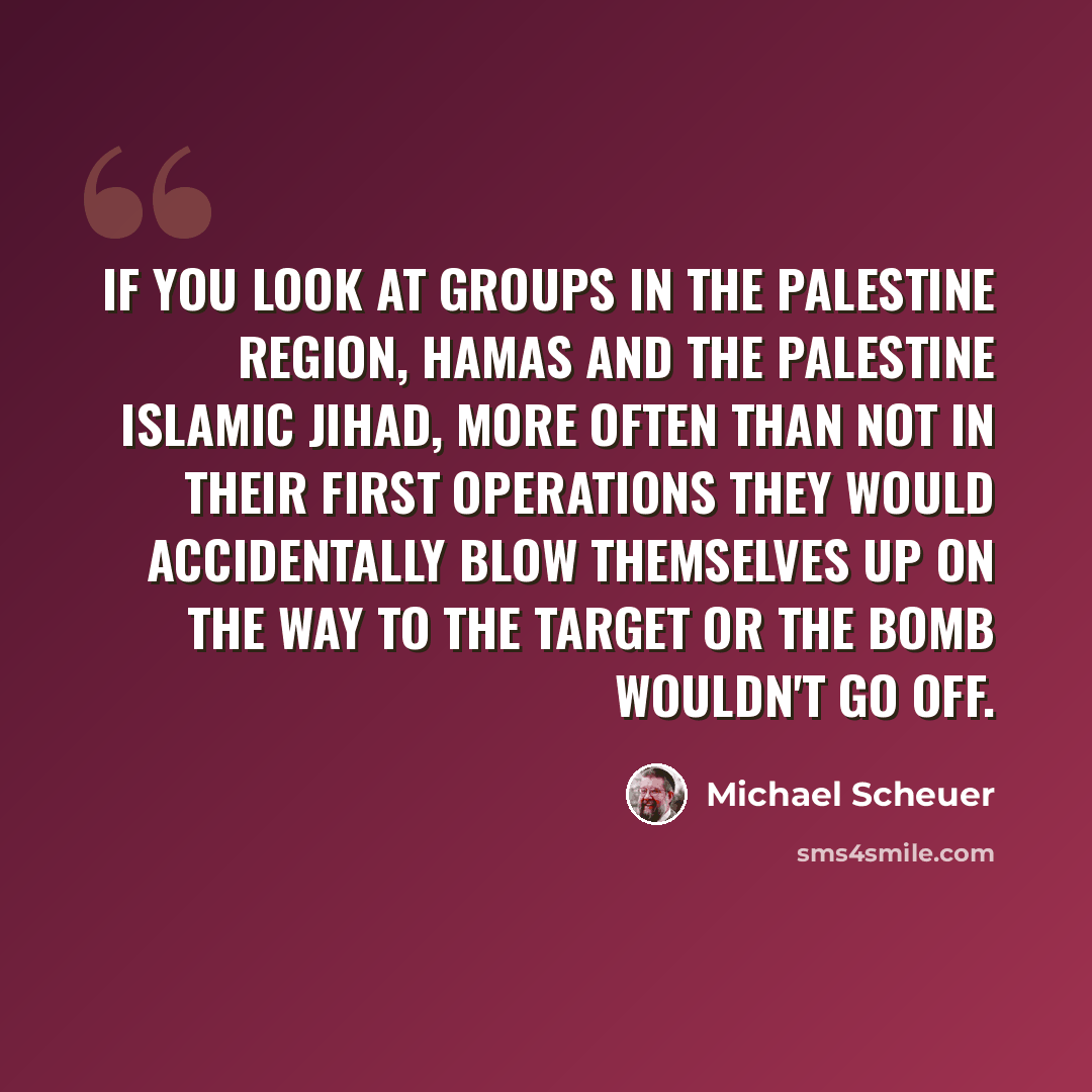 “If you look at groups in the Palestine region, Hamas and the Palestine Islamic jihad, more often than not in their first operations they would accidentally blow themselves up on the way to the target or the bomb wouldn't go off.” quote by Michael Scheuer