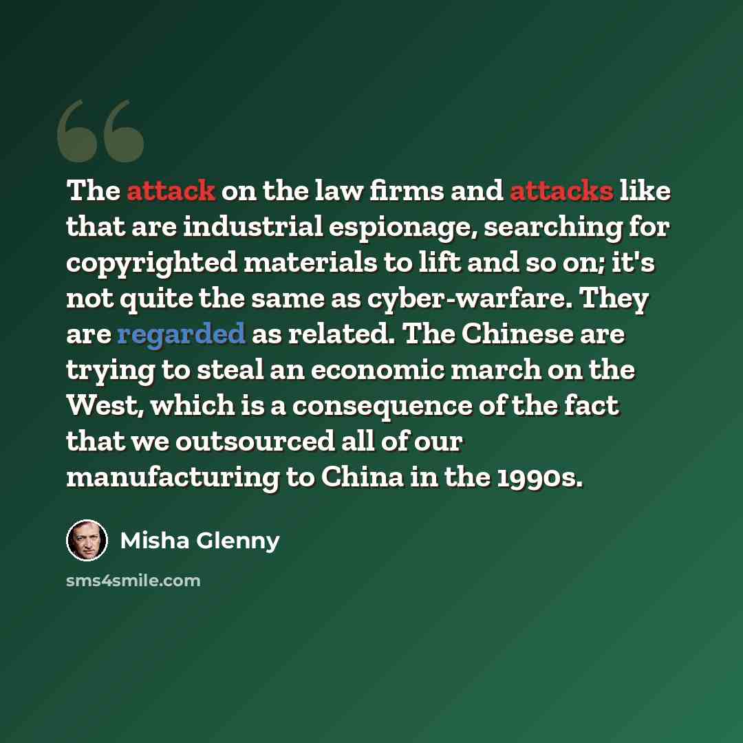 “The attack on the law firms and attacks like that are industrial espionage, searching for copyrighted materials to lift and so on; it's not quite the same as cyber-warfare. They are regarded as related. The Chinese are trying to steal an economic march on the West, which is a consequence of the…” quote by Misha Glenny