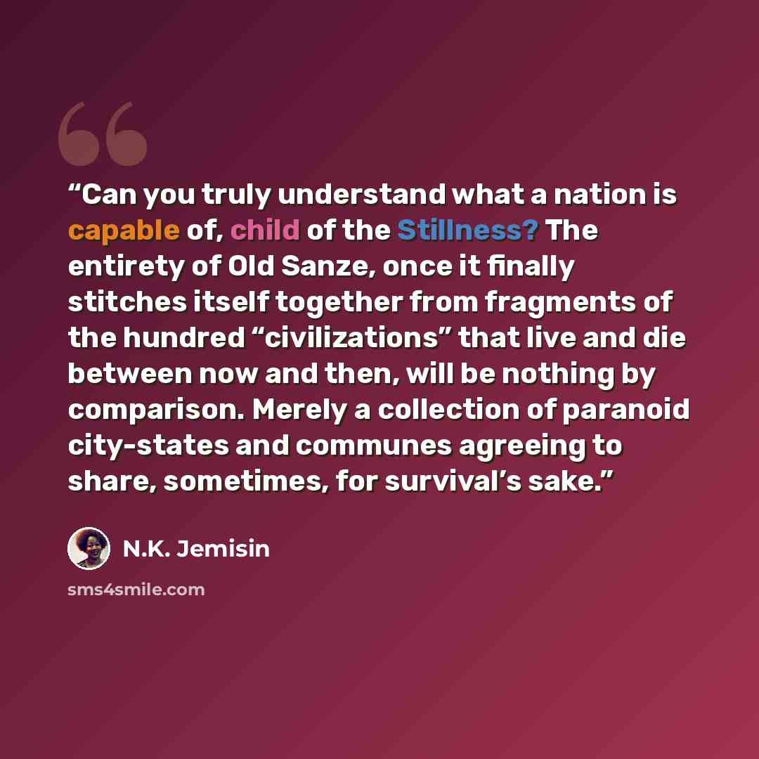 “Can you truly understand what a nation is capable of, child of the Stillness? The entirety of Old Sanze, once it finally stitches itself together from fragments of the hundred “civilizations” that live and die between now and then, will be nothing by comparison. Merely a collection of paranoid…” quote by N.K. Jemisin