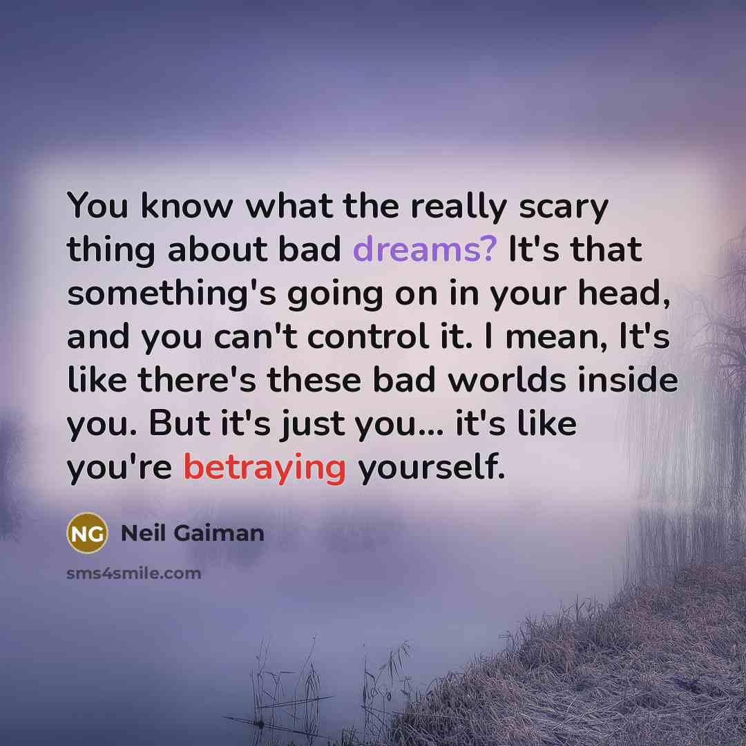 “You know what the really scary thing about bad dreams? It's that something's going on in your head, and you can't control it. I mean, It's like there's these bad worlds inside you. But it's just you... it's like you're betraying yourself.” quote by Neil Gaiman