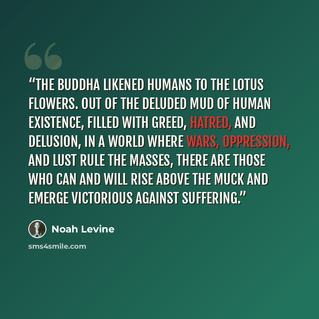 “The Buddha likened humans to the lotus flowers. Out of the deluded mud of human existence, filled with greed, hatred, and delusion, in a world where wars, oppression, and lust rule the masses, there are those who can and will rise above the muck and emerge victorious against suffering.” quote by Noah Levine