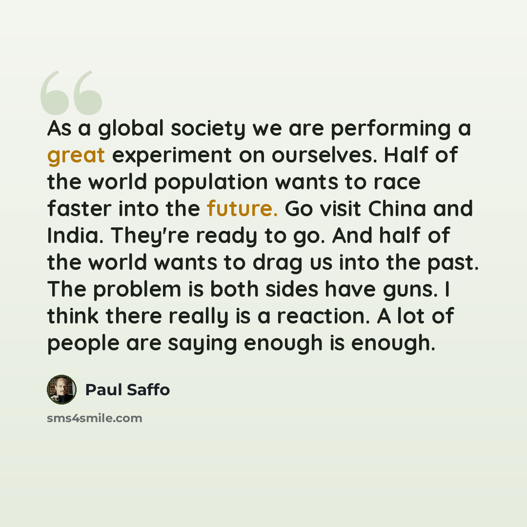 “As a global society we are performing a great experiment on ourselves. Half of the world population wants to race faster into the future. Go visit China and India. They're ready to go. And half of the world wants to drag us into the past. The problem is both sides have guns. I think there really…” quote by Paul Saffo