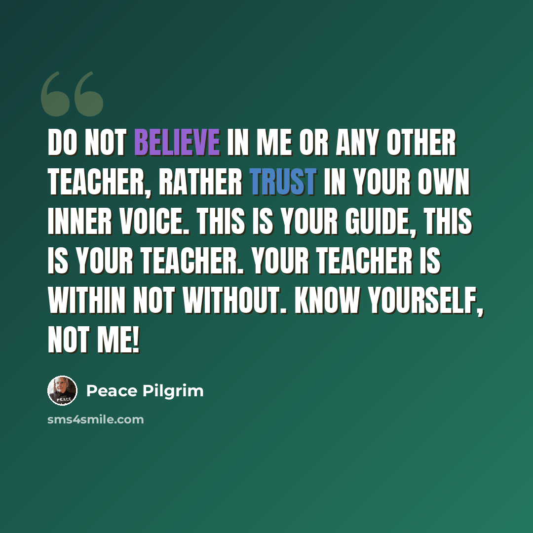 “Do not believe in me or any other teacher, rather trust in your own inner voice. This is your guide, this is your teacher. Your teacher is within not without. Know yourself, not me!” quote by Peace Pilgrim