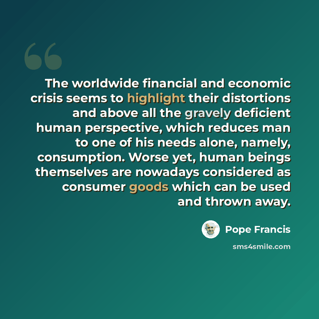 “The worldwide financial and economic crisis seems to highlight their distortions and above all the gravely deficient human perspective, which reduces man to one of his needs alone, namely, consumption. Worse yet, human beings themselves are nowadays considered as consumer goods which can be used…” quote by Pope Francis