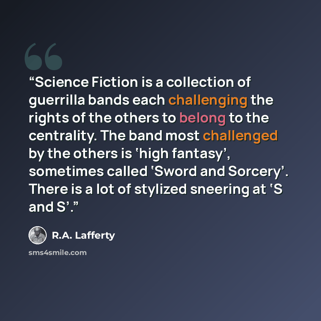 “Science Fiction is a collection of guerrilla bands each challenging the rights of the others to belong to the centrality. The band most challenged by the others is ‘high fantasy’, sometimes called ‘Sword and Sorcery’. There is a lot of stylized sneering at ‘S and S’.” quote by R.A. Lafferty