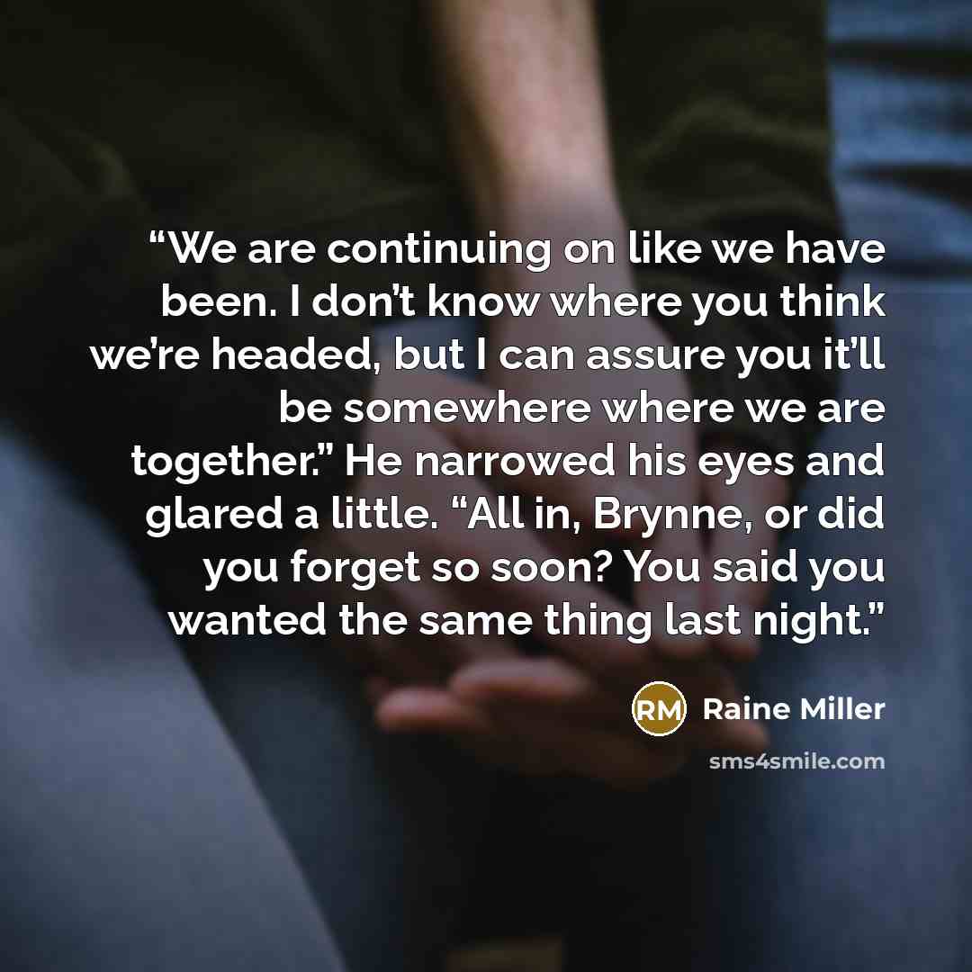 “We are continuing on like we have been. I don’t know where you think we’re headed, but I can assure you it’ll be somewhere where we are together.” He narrowed his eyes and glared a little. “All in, Brynne, or did you forget so soon? You said you wanted the same thing last night.” quote by Raine Miller