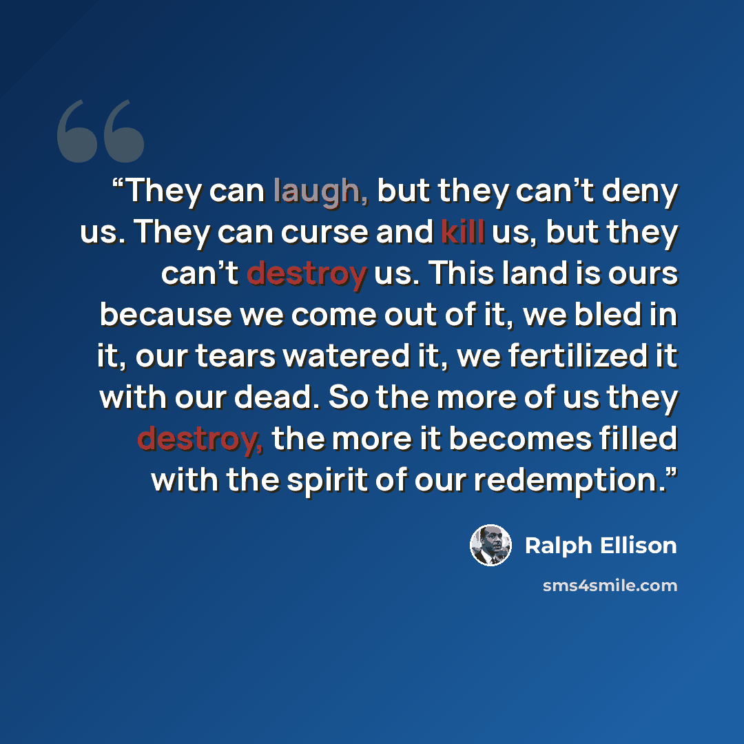 “They can laugh, but they can't deny us. They can curse and kill us, but they can't destroy us. This land is ours because we come out of it, we bled in it, our tears watered it, we fertilized it with our dead. So the more of us they destroy, the more it becomes filled with the spirit of our…” quote by Ralph Ellison