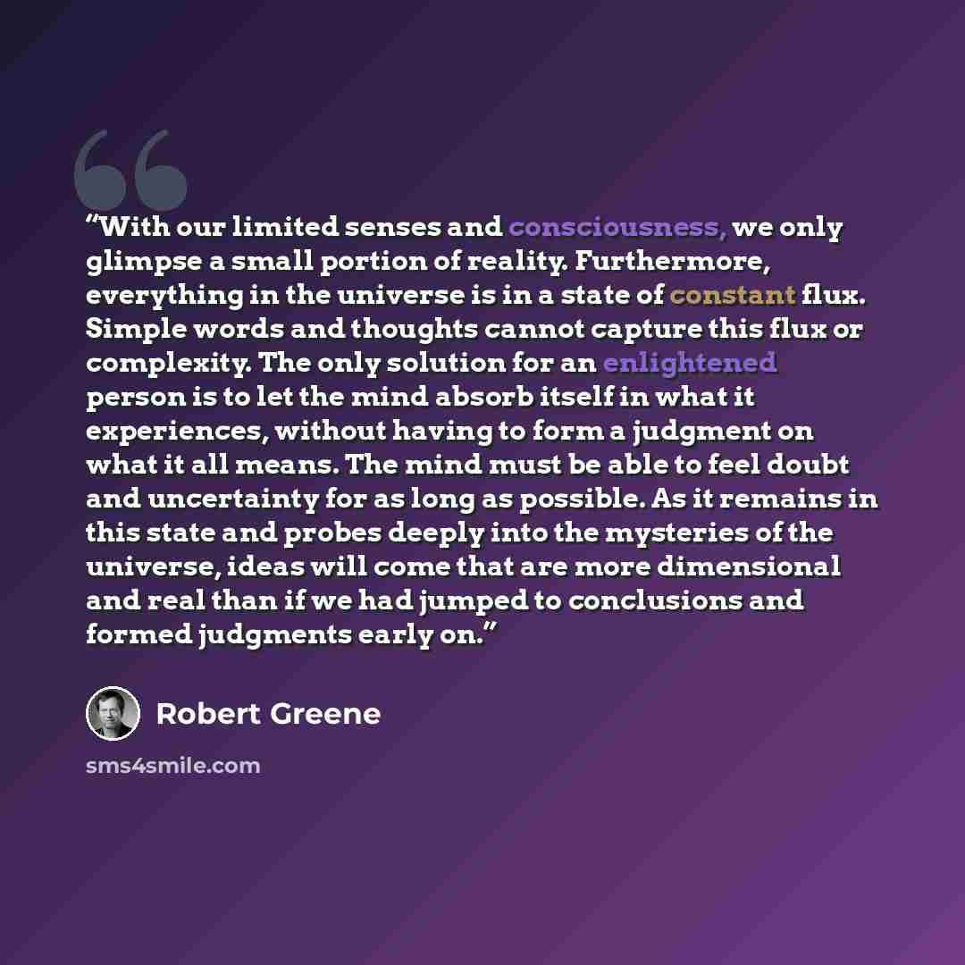 “With our limited senses and consciousness, we only glimpse a small portion of reality. Furthermore, everything in the universe is in a state of constant flux. Simple words and thoughts cannot capture this flux or complexity. The only solution for an enlightened person is to let the mind absorb…” quote by Robert Greene