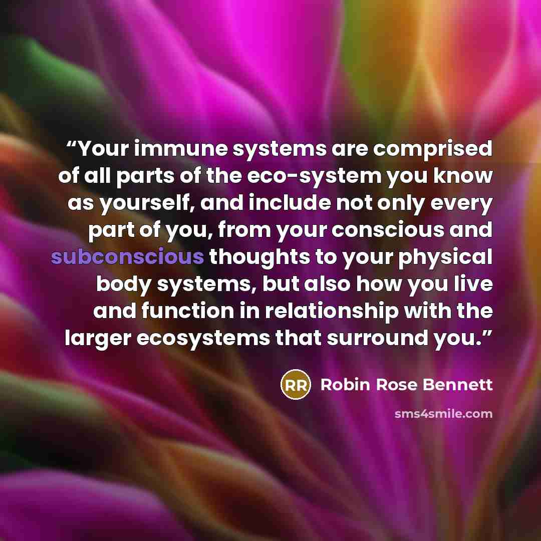 “Your immune systems are comprised of all parts of the eco-system you know as yourself, and include not only every part of you, from your conscious and subconscious thoughts to your physical body systems, but also how you live and function in relationship with the larger ecosystems that surround you.” quote by Robin Rose Bennett