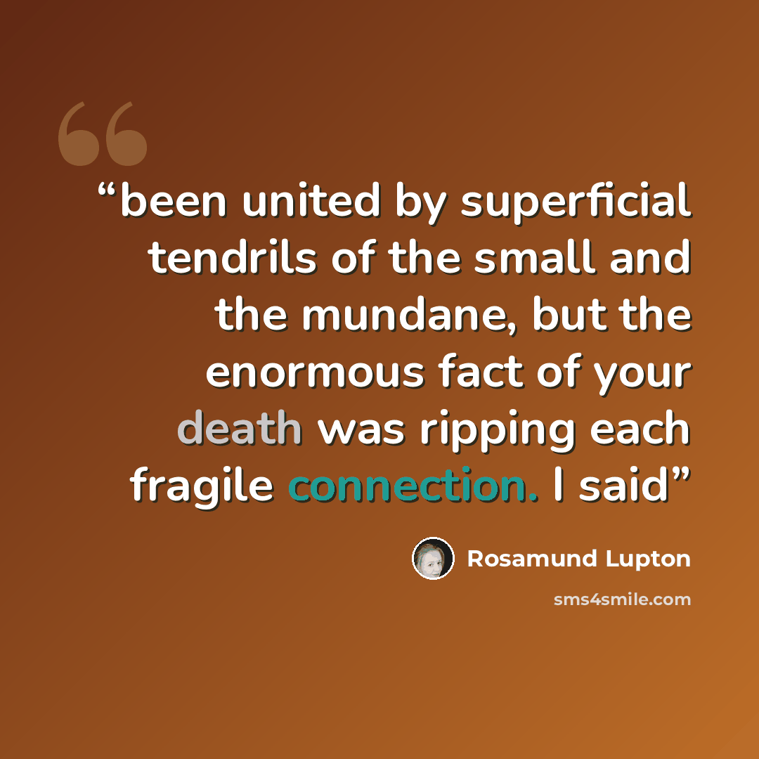“been united by superficial tendrils of the small and the mundane, but the enormous fact of your death was ripping each fragile connection. I said” quote by Rosamund Lupton