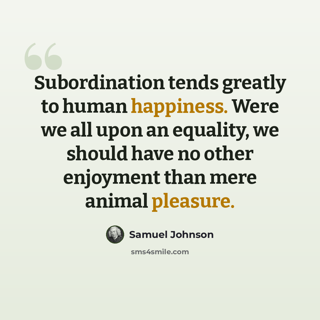 “Subordination tends greatly to human happiness. Were we all upon an equality, we should have no other enjoyment than mere animal pleasure.” quote by Samuel Johnson