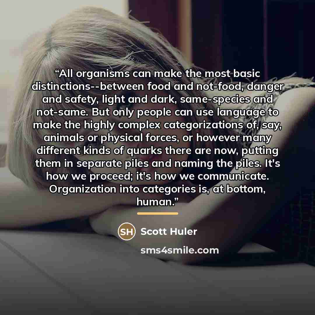 “All organisms can make the most basic distinctions--between food and not-food, danger and safety, light and dark, same-species and not-same. But only people can use language to make the highly complex categorizations of, say, animals or physical forces, or however many different kinds of quarks…” quote by Scott Huler