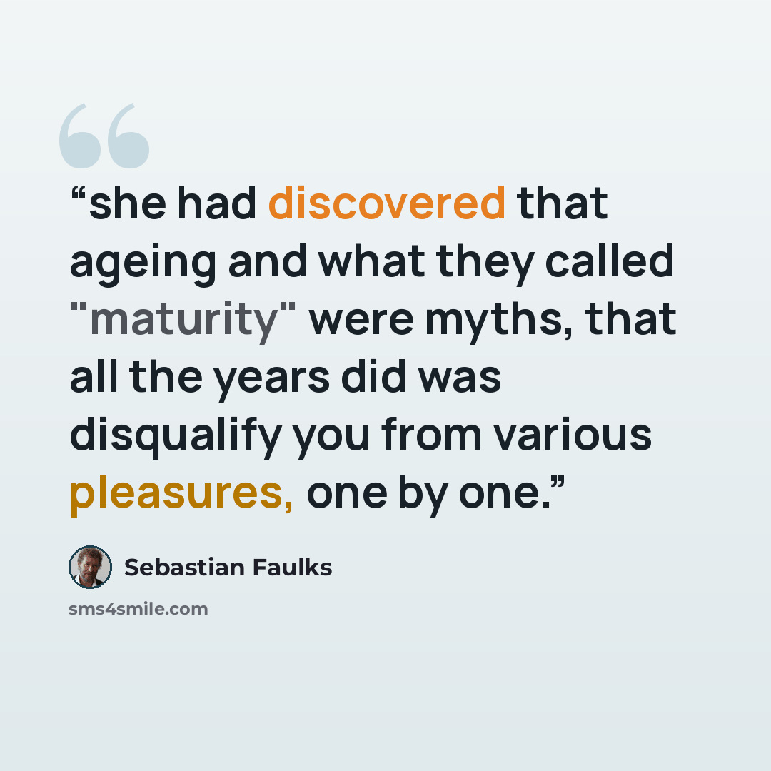 “she had discovered that ageing and what they called "maturity" were myths, that all the years did was disqualify you from various pleasures, one by one.” quote by Sebastian Faulks