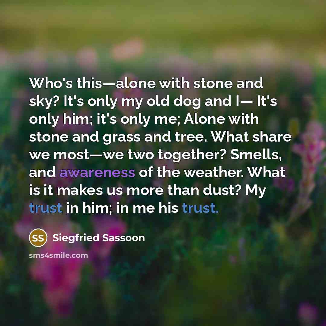 “Who's this—alone with stone and sky? It's only my old dog and I— It's only him; it's only me; Alone with stone and grass and tree. What share we most—we two together? Smells, and awareness of the weather. What is it makes us more than dust? My trust in him; in me his trust.” quote by Siegfried Sassoon