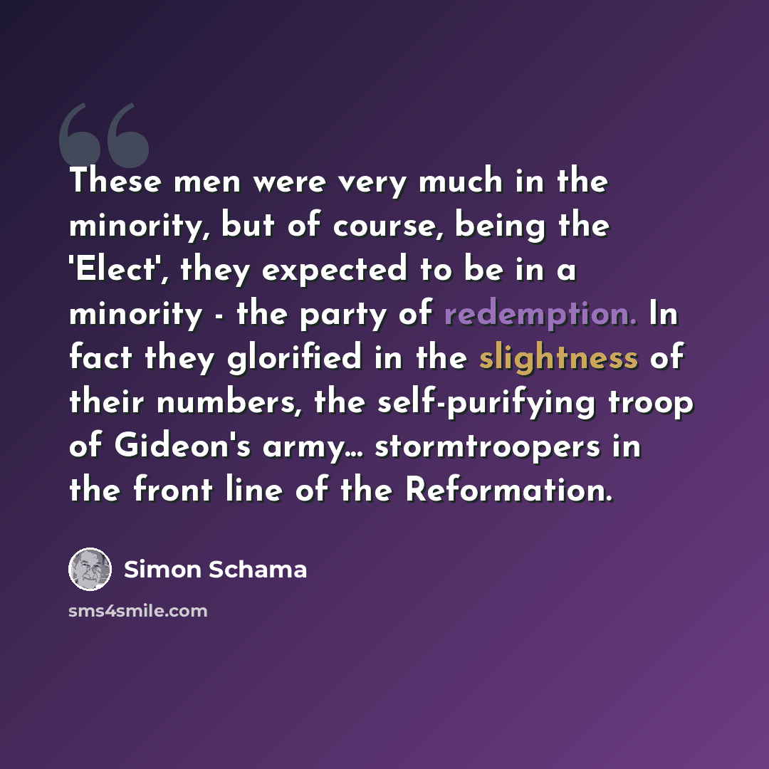 “These men were very much in the minority, but of course, being the 'Elect', they expected to be in a minority - the party of redemption. In fact they glorified in the slightness of their numbers, the self-purifying troop of Gideon's army... stormtroopers in the front line of the Reformation.” quote by Simon Schama