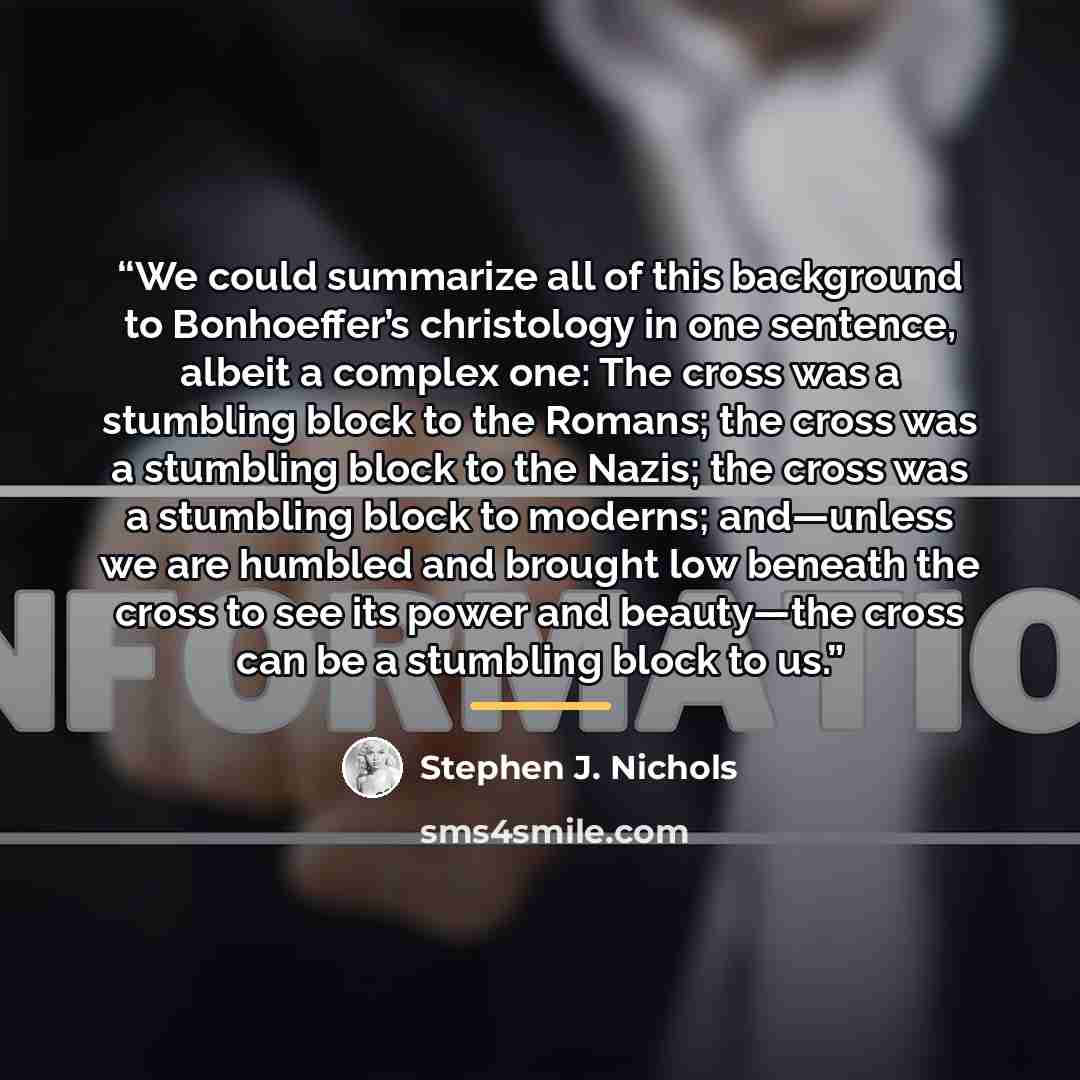 “We could summarize all of this background to Bonhoeffer’s christology in one sentence, albeit a complex one: The cross was a stumbling block to the Romans; the cross was a stumbling block to the Nazis; the cross was a stumbling block to moderns; and—unless we are humbled and brought low beneath…” quote by Stephen J. Nichols