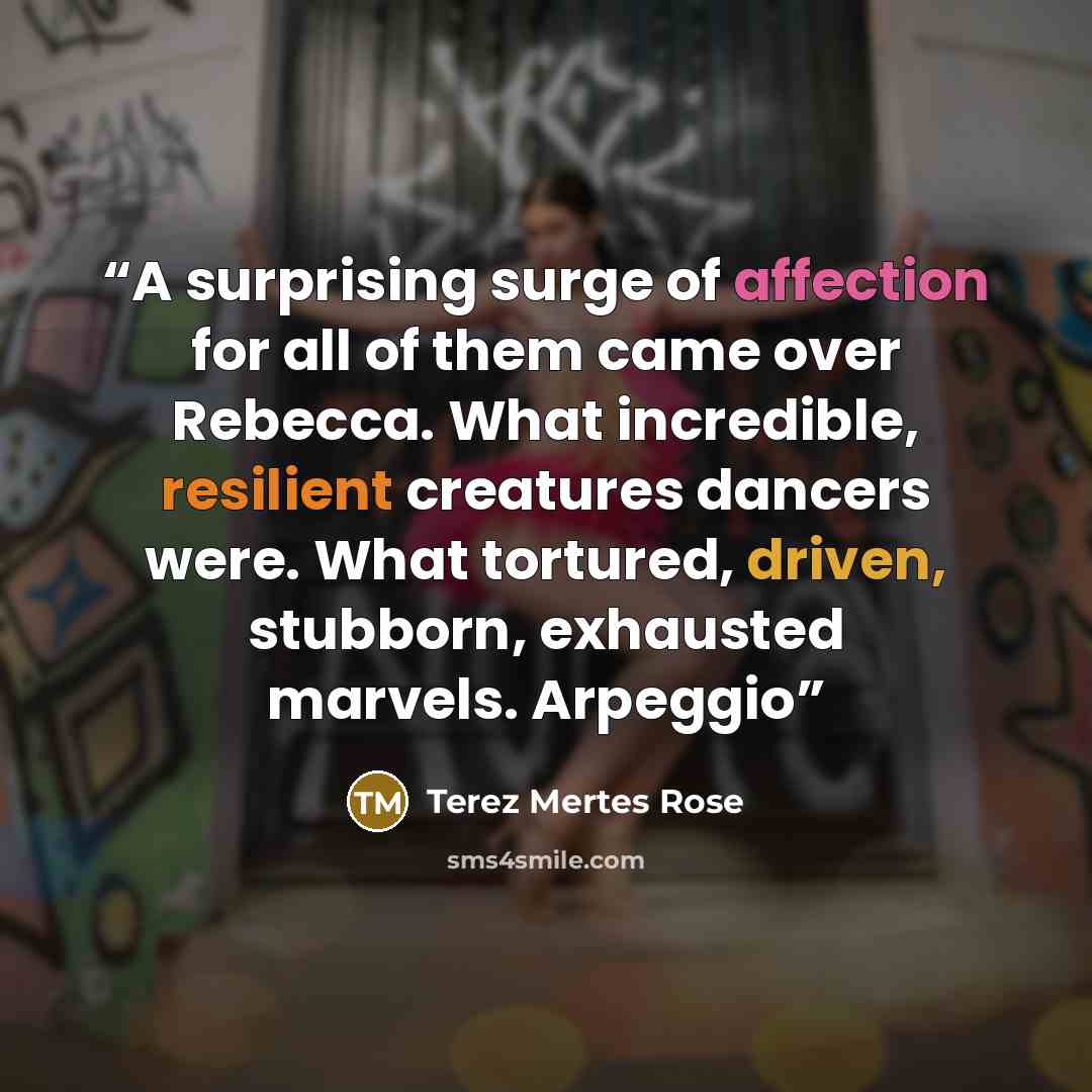 “A surprising surge of affection for all of them came over Rebecca. What incredible, resilient creatures dancers were. What tortured, driven, stubborn, exhausted marvels. Arpeggio” quote by Terez Mertes Rose