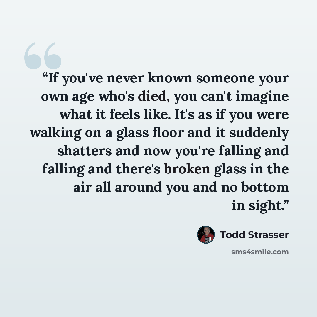 “If you've never known someone your own age who's died, you can't imagine what it feels like. It's as if you were walking on a glass floor and it suddenly shatters and now you're falling and falling and there's broken glass in the air all around you and no bottom in sight.” quote by Todd Strasser
