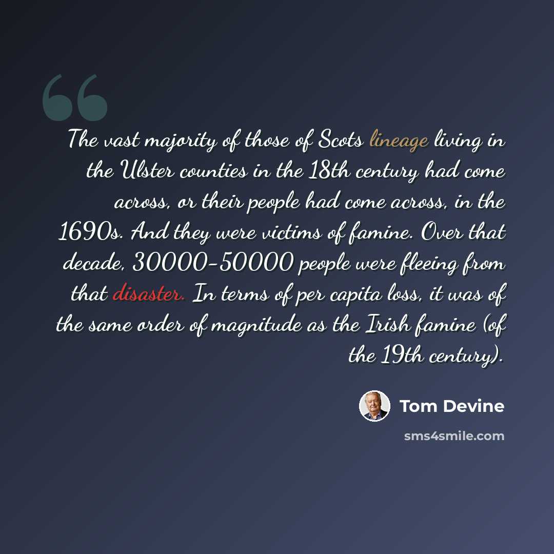 “The vast majority of those of Scots lineage living in the Ulster counties in the 18th century had come across, or their people had come across, in the 1690s. And they were victims of famine. Over that decade, 30000-50000 people were fleeing from that disaster. In terms of per capita loss, it was…” quote by Tom Devine