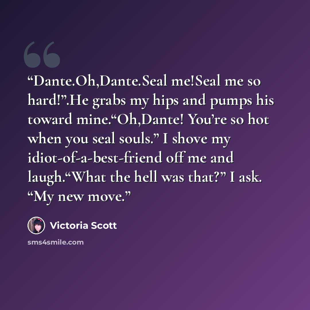 “Dante.Oh,Dante.Seal me!Seal me so hard!”.He grabs my hips and pumps his toward mine.“Oh,Dante! You’re so hot when you seal souls.” I shove my idiot-of-a-best-friend off me and laugh.“What the hell was that?” I ask. “My new move.” quote by Victoria Scott