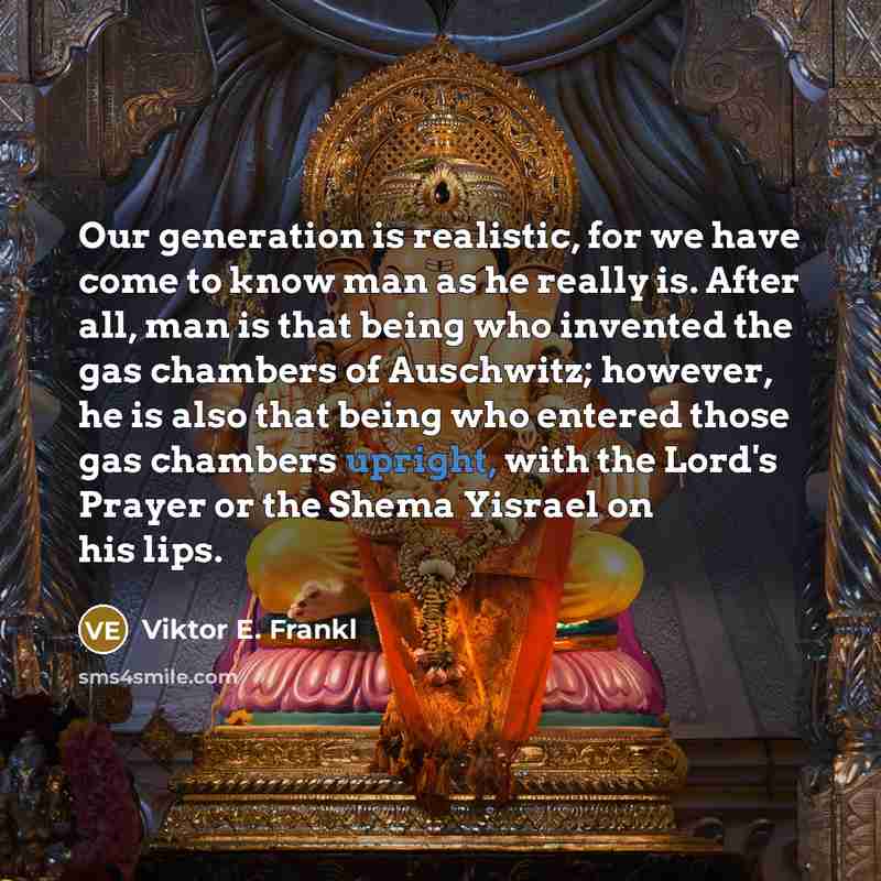“Our generation is realistic, for we have come to know man as he really is. After all, man is that being who invented the gas chambers of Auschwitz; however, he is also that being who entered those gas chambers upright, with the Lord's Prayer or the Shema Yisrael on his lips.” quote by Viktor E. Frankl