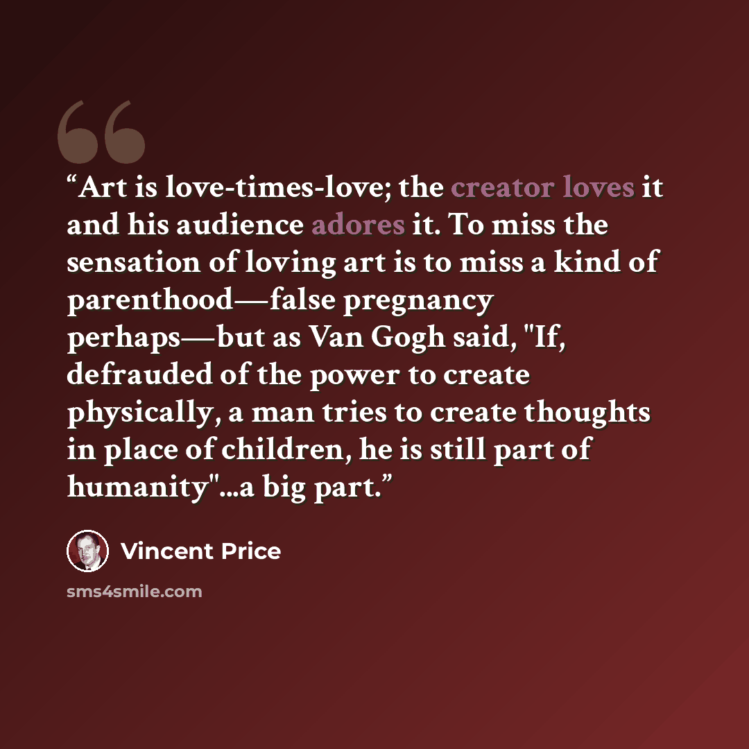 “Art is love-times-love; the creator loves it and his audience adores it. To miss the sensation of loving art is to miss a kind of parenthood—false pregnancy perhaps—but as Van Gogh said, "If, defrauded of the power to create physically, a man tries to create thoughts in place of children, he is…” quote by Vincent Price