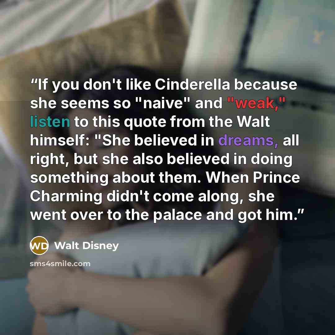 “If you don't like Cinderella because she seems so "naive" and "weak," listen to this quote from the Walt himself: "She believed in dreams, all right, but she also believed in doing something about them. When Prince Charming didn't come along, she went over to the palace and got him.” quote by Walt Disney