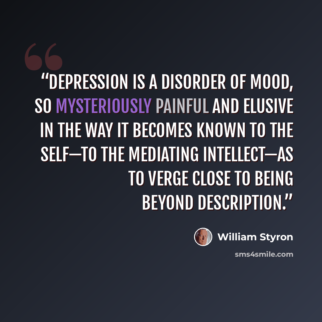 “Depression is a disorder of mood, so mysteriously painful and elusive in the way it becomes known to the self—to the mediating intellect—as to verge close to being beyond description.” quote by William Styron