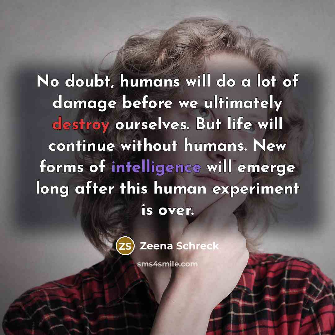“No doubt, humans will do a lot of damage before we ultimately destroy ourselves. But life will continue without humans. New forms of intelligence will emerge long after this human experiment is over.” quote by Zeena Schreck