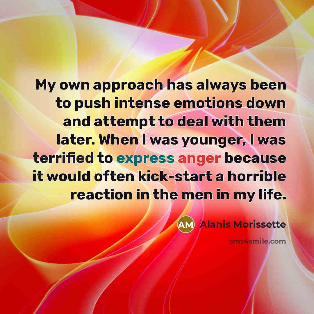 “My own approach has always been to push intense emotions down and attempt to deal with them later. When I was younger, I was terrified to express anger because it would often kick-start a horrible reaction in the men in my life.” quote by Alanis Morissette