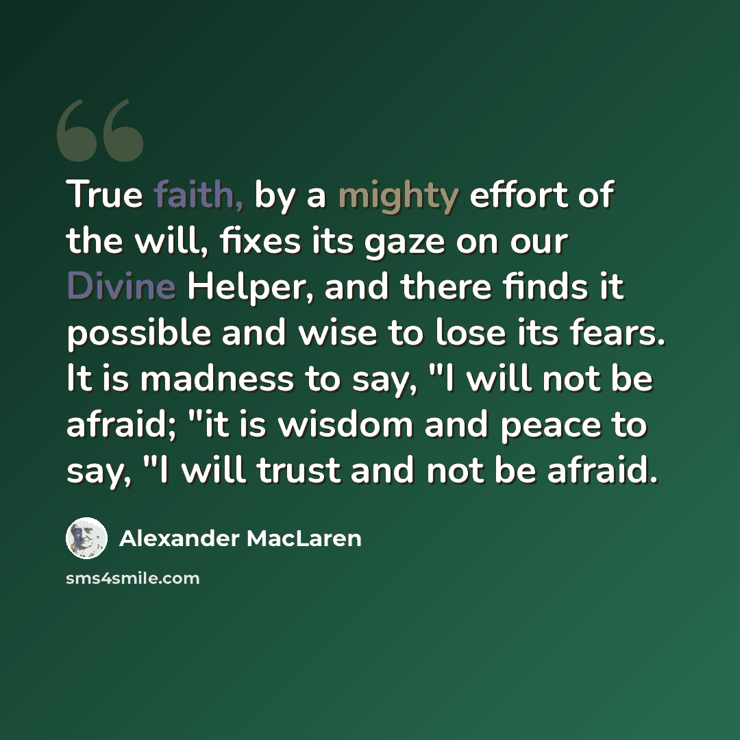 “True faith, by a mighty effort of the will, fixes its gaze on our Divine Helper, and there finds it possible and wise to lose its fears. It is madness to say, "I will not be afraid; "it is wisdom and peace to say, "I will trust and not be afraid.” quote by Alexander MacLaren