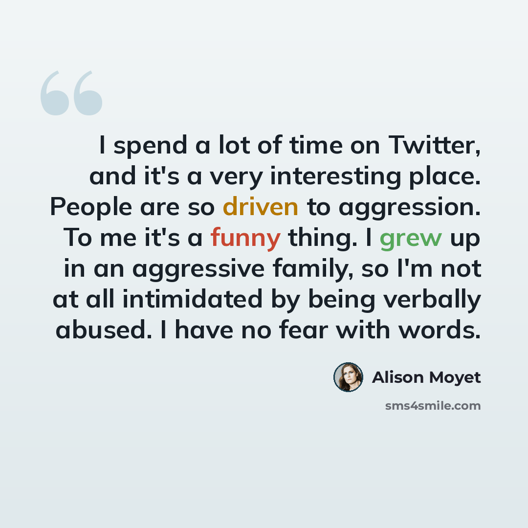 “I spend a lot of time on Twitter, and it's a very interesting place. People are so driven to aggression. To me it's a funny thing. I grew up in an aggressive family, so I'm not at all intimidated by being verbally abused. I have no fear with words.” quote by Alison Moyet