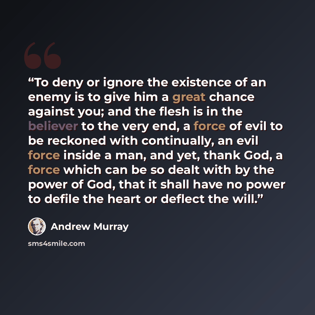 “To deny or ignore the existence of an enemy is to give him a great chance against you; and the flesh is in the believer to the very end, a force of evil to be reckoned with continually, an evil force inside a man, and yet, thank God, a force which can be so dealt with by the power of God, that it…” quote by Andrew Murray