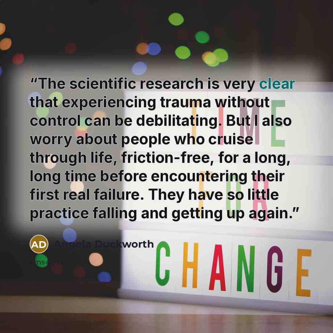 “The scientific research is very clear that experiencing trauma without control can be debilitating. But I also worry about people who cruise through life, friction-free, for a long, long time before encountering their first real failure. They have so little practice falling and getting up again.” quote by Angela Duckworth