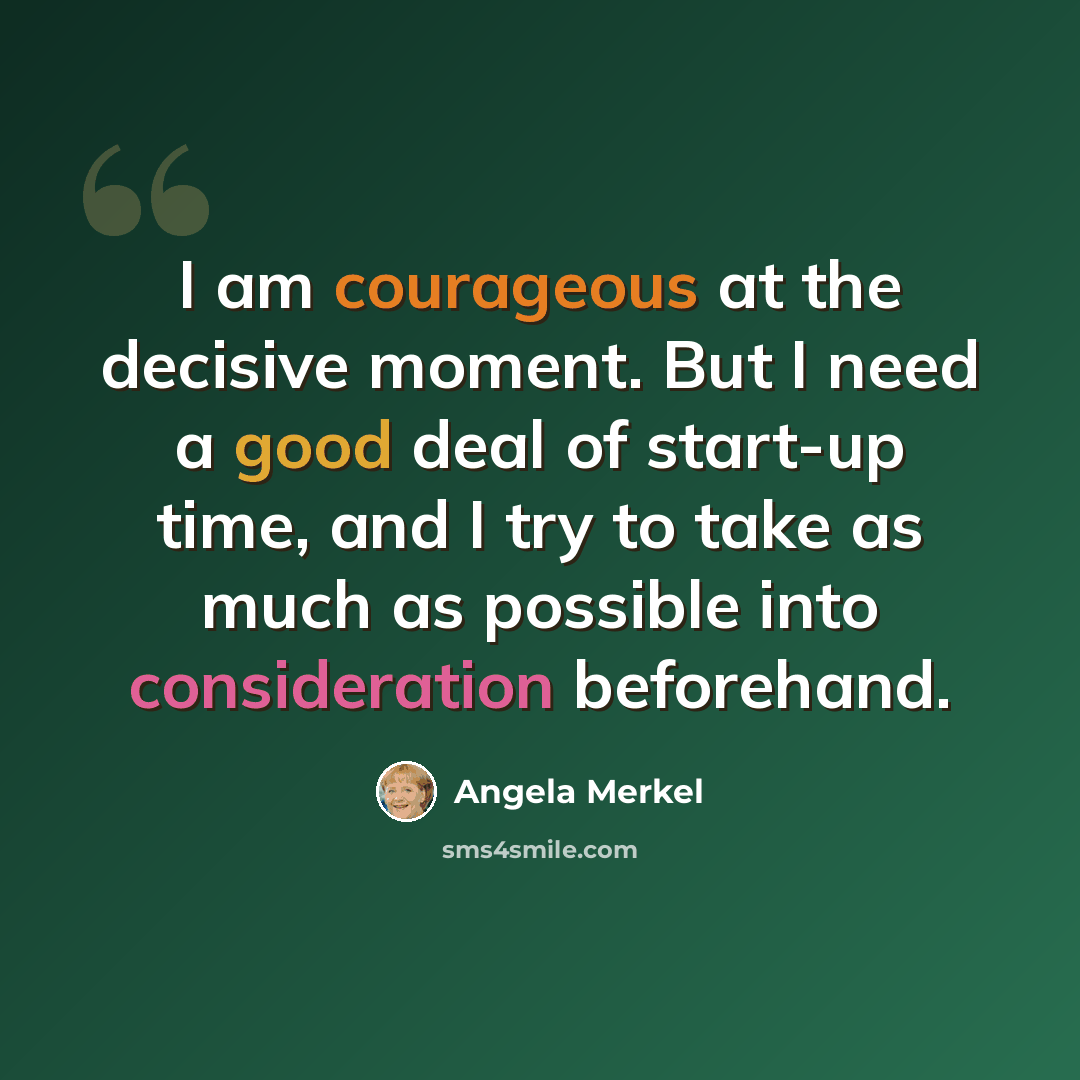 “I am courageous at the decisive moment. But I need a good deal of start-up time, and I try to take as much as possible into consideration beforehand.” quote by Angela Merkel