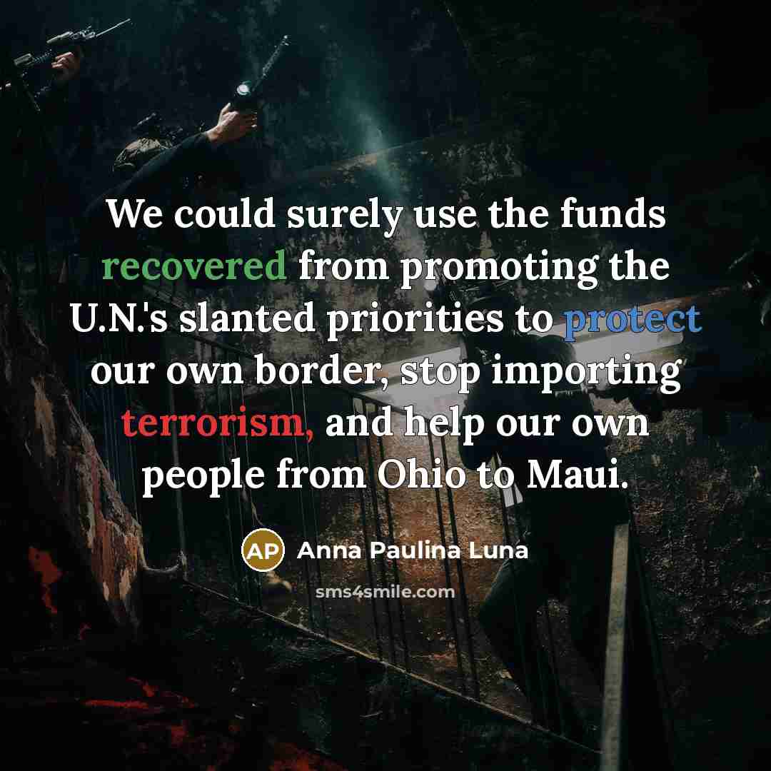 “We could surely use the funds recovered from promoting the U.N.'s slanted priorities to protect our own border, stop importing terrorism, and help our own people from Ohio to Maui.” quote by Anna Paulina Luna