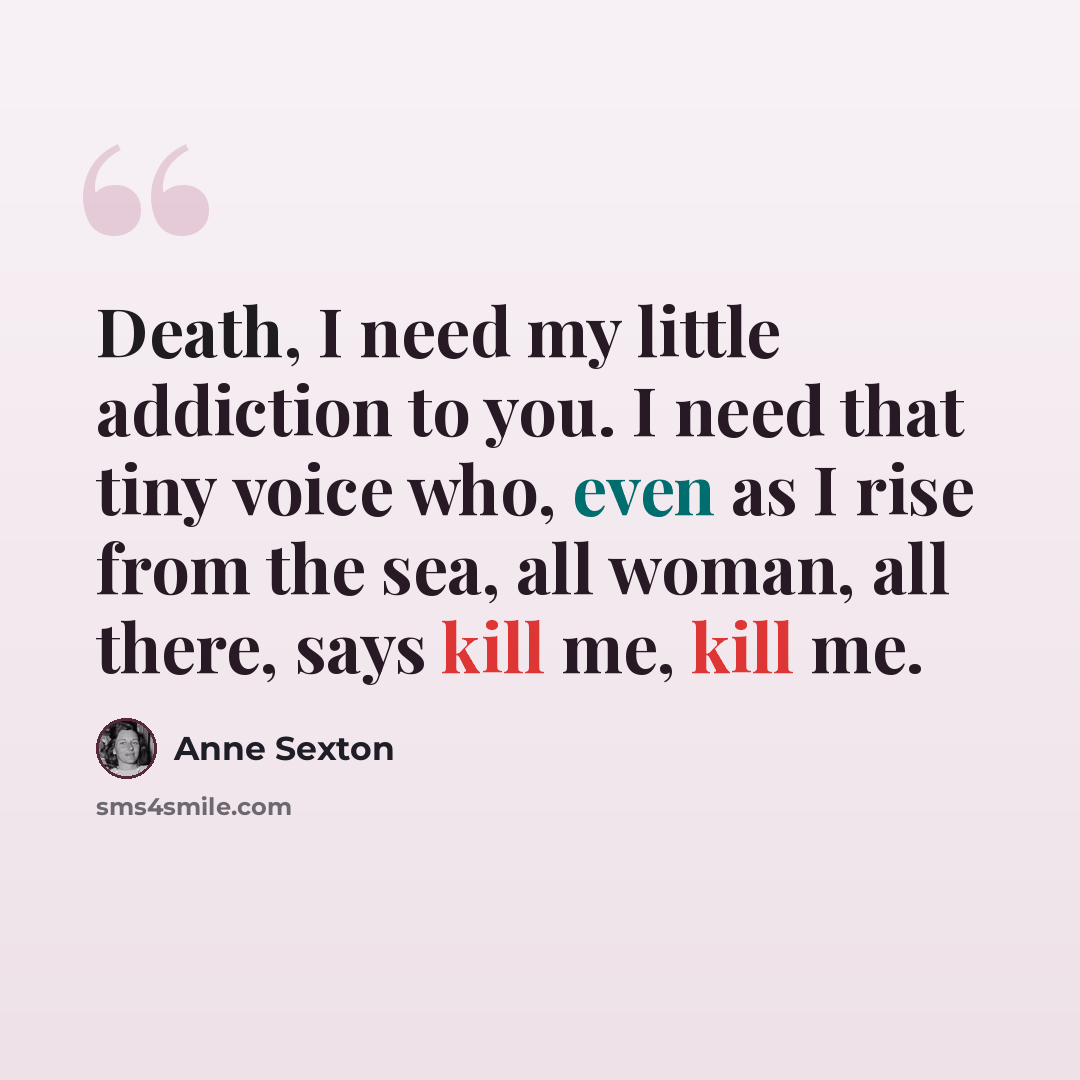 “Death, I need my little addiction to you. I need that tiny voice who, even as I rise from the sea, all woman, all there, says kill me, kill me.” quote by Anne Sexton
