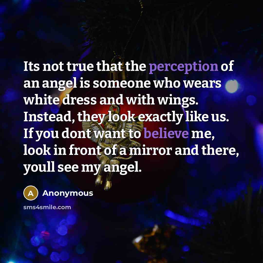 “Its not true that the perception of an angel is someone who wears white dress and with wings. Instead, they look exactly like us. If you dont want to believe me, look in front of a mirror and there, youll see my angel.” quote by Anonymous