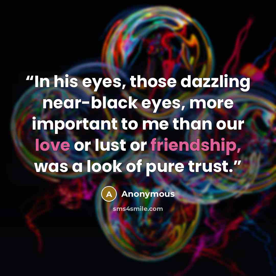 “In his eyes, those dazzling near-black eyes, more important to me than our love or lust or friendship, was a look of pure trust.” quote by Anonymous